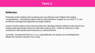 Term 3
Reflection:
Practising ‘active reading’ and visualising was very effective and it helped with reading
comprehension. Learning key sight words by coloured letters ‘imaged’ on our mind’s T.V. was
an effective strategy that supported my target students.
I want to further explore some memory enhancers. My ideas include making it multi sensory (we
already make play dough words, but what else could we do?). Could we continue to make
connections with rhymes and mnemonics or cultural themes?
Currently, I use elements like b.e.c.a.u.s.e. (big elephants can always use small elephants).
Maybe this could be cultural or be a song?
 