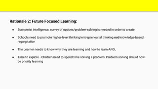 Rationale 2: Future Focused Learning:
● Economist intelligence, survey of options/problem-solving is needed in order to create
● Schools need to promote higher-level thinking/entrepreneurial thinking not knowledge-based
regurgitation
● The Learner needs to know why they are learning and how to learn-AFOL
● Time to explore - Children need to spend time solving a problem. Problem solving should now
be priority learning
 