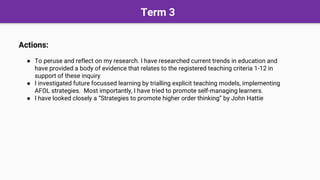 Term 3
Actions:
● To peruse and reflect on my research. I have researched current trends in education and
have provided a body of evidence that relates to the registered teaching criteria 1-12 in
support of these inquiry
● I investigated future focussed learning by trialling explicit teaching models, implementing
AFOL strategies. Most importantly, I have tried to promote self-managing learners.
● I have looked closely a “Strategies to promote higher order thinking” by John Hattie
 