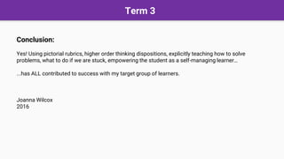 Term 3
Conclusion:
Yes! Using pictorial rubrics, higher order thinking dispositions, explicitly teaching how to solve
problems, what to do if we are stuck, empowering the student as a self-managing learner…
...has ALL contributed to success with my target group of learners.
Joanna Wilcox
2016
 