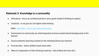 Rationale 3: Knowledge is a commodity
● Affordance - this is an architectural term, and a great model of thinking to explore
● Creativity - Is not just art, but higher-order thinking
Refer: Julie Atkin - Vision and Values Document
● Connections to community are vital (imperative to know social/cultural backgrounds of the
learner)
● Ensure authentic learning is based on the individual (know your learner)
● Promote Ako - where children teach each other
● Allow for exploration of their thinking/creativity - trial of Must-do’s/Can do’s
 