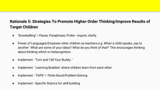 Rationale 5: Strategies To Promote Higher-Order Thinking/Improve Results of
Target Children
● ‘Snowballing’ = Pause, Paraphrase, Probe - inquire, clarify
● Power of Languages/Empower other children as teachers e.g. When a child speaks, say to
another: ‘What are some of your ideas? What do you think of that?’ This encourages thinking
about thinking which is metacognition.
● Implement - ‘Turn and Tell Your Buddy..’
● Implement - ‘Learning Buddies’ where children learn from each other
● Implement - ‘TAPS’ = Think-Aloud-Problem-Solving
● Implement - Specific Rubrics for skill building
 