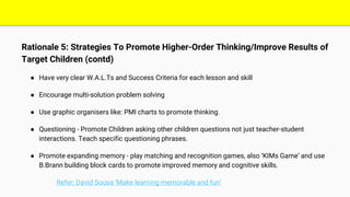 Rationale 5: Strategies To Promote Higher-Order Thinking/Improve Results of
Target Children (contd)
● Have very clear W.A.L.Ts and Success Criteria for each lesson and skill
● Encourage multi-solution problem solving
● Use graphic organisers like: PMI charts to promote thinking.
● Questioning - Promote Children asking other children questions not just teacher-student
interactions. Teach specific questioning phrases.
● Promote expanding memory - play matching and recognition games, also ‘KIMs Game’ and use
B.Brann building block cards to promote improved memory and cognitive skills.
Refer: David Sousa ‘Make learning memorable and fun’
 