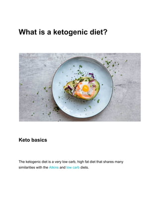 What is a ketogenic diet?
Keto basics
The ketogenic diet is a very low carb, high fat diet that shares many
similarities with the ​Atkins​ and ​low carb​ diets.
 