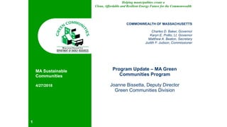 Helping municipalities create a
Clean, Affordable and Resilient Energy Future for the Commonwealth
COMMONWEALTH OF MASSACHUSETTS
Charles D. Baker, Governor
Karyn E. Polito, Lt. Governor
Matthew A. Beaton, Secretary
Judith F. Judson, Commissioner
Program Update – MA Green
Communities Program
Joanne Bissetta, Deputy Director
Green Communities Division
!1
MA Sustainable
Communities
4/27/2018
 