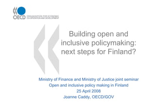 Building open and
            inclusive policymaking:
            next steps for Finland?


Ministry of Finance and Ministry of Justice joint seminar
      Open and inclusive policy making in Finland
                     25 April 2008
               Joanne Caddy, OECD/GOV
 