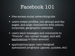 Facebook 101 free-access social networking site users create profiles, join groups and fan pages, and align themselves with school, corporate, geographic networks users send messages and comments to “friends”, can upload images, and add  applications  to their account  applications/apps: user-designed specialized programs (games, quizzes, etc) 