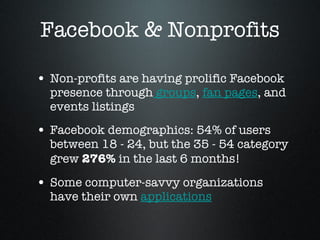 Facebook & Nonprofits Non-profits are having prolific Facebook presence through  groups ,  fan pages , and events listings  Facebook demographics: 54% of users between 18 - 24, but the 35 - 54 category grew  276%  in the last 6 months!  Some computer-savvy organizations have their own  applications 
