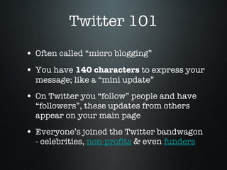 Twitter 101 Often called “micro blogging” You have  140 characters  to express your message; like a “mini update”  On Twitter you “follow” people and have “followers”, these updates from others appear on your main page  Everyone’s joined the Twitter bandwagon - celebrities,  non-profits  & even  funders 