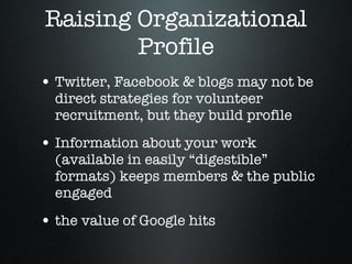 Raising Organizational Profile Twitter, Facebook & blogs may not be direct strategies for volunteer recruitment, but they build profile Information about your work (available in easily “digestible” formats) keeps members & the public engaged  the value of Google hits  