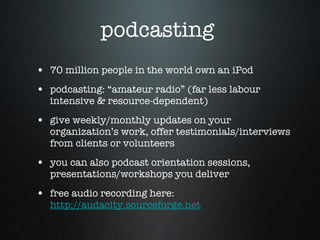 podcasting  70 million people in the world own an iPod  podcasting: “amateur radio” (far less labour intensive & resource-dependent) give weekly/monthly updates on your organization’s work, offer testimonials/interviews from clients or volunteers  you can also podcast orientation sessions, presentations/workshops you deliver free audio recording here:  http://audacity.sourceforge.net   