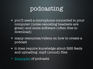 podcasting you’ll need a microphone connected to your computer (noise-canceling headsets are great) and some software (often free to download)  many resources/videos on how to create a podcast it does require knowledge about RSS feeds and uploading .mp3 (sound) files Examples  of podcasts  