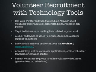Volunteer Recruitment with Technology Tools Use your Twitter following to send out “blasts” about volunteer opportunities (same with blogs, Facebook fan pages) Tap into list-servs or mailing lists related to your work  Audio (podcasts) or video (Youtube) testimonials from current volunteers information sessions or orientations via  webinar  ( www.vyew.com ) Accessibility: online volunteer applications, online volunteer manuals, orientation guides Submit volunteer requests to online volunteer databases (govolunteer.ca, volweb.ca)  