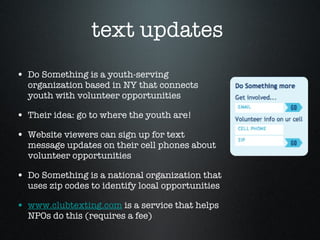 text updates  Do Something is a youth-serving organization based in NY that connects youth with volunteer opportunities Their idea: go to where the youth are!  Website viewers can sign up for text message updates on their cell phones about volunteer opportunities  Do Something is a national organization that uses zip codes to identify local opportunities  www.clubtexting.com  is a service that helps NPOs do this (requires a fee)  