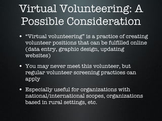 Virtual Volunteering: A Possible Consideration “ Virtual volunteering” is a practice of creating volunteer positions that can be fulfilled online (data entry, graphic design, updating websites)  You may never meet this volunteer, but regular volunteer screening practices can apply  Especially useful for organizations with national/international scopes, organizations based in rural settings, etc.  