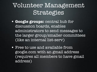 Volunteer Management Strategies Google groups:  central hub for discussion boards, enables administrators to send messages to the larger group/smaller committees (like an internal list-serv) Free to use and available from google.com with an gmail address (requires all members to have gmail address) 