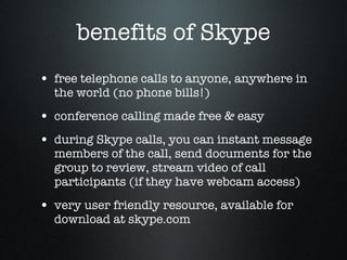 benefits of Skype free telephone calls to anyone, anywhere in the world (no phone bills!) conference calling made free & easy  during Skype calls, you can instant message members of the call, send documents for the group to review, stream video of call participants (if they have webcam access) very user friendly resource, available for download at skype.com  