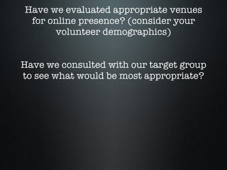 Have we evaluated appropriate venues for online presence? (consider your volunteer demographics) Have we consulted with our target group to see what would be most appropriate? 
