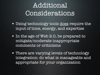 Additional Considerations Using technology tools  does   require the input of time, energy, and expertise In the age of Web 2.0, be prepared to mitigate/moderate inappropriate comments or criticisms  There are varying levels of technology integration: do what is manageable and appropriate for your organization  