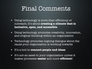Final Comments Using technology is more than efficiency or outreach; it’s about  creating a climate that is inclusive, open, and accessible Using technology promotes creativity, innovation, and original thinking within an organization  Technology promotes ongoing dialogue about the cause your organization is working towards It’s a tool to  connect people and ideas   It’s not an asset to your organization unless it makes processes  easier  and more  efficient !  