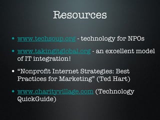 Resources www.techsoup.org  - technology for NPOs www.takingitglobal.org  - an excellent model of IT integration! “Nonprofit Internet Strategies: Best Practices for Marketing” (Ted Hart) www.charityvillage.com  (Technology QuickGuide) 