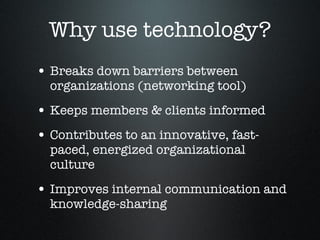 Why use technology? Breaks down barriers between organizations (networking tool) Keeps members & clients informed  Contributes to an innovative, fast-paced, energized organizational culture Improves internal communication and knowledge-sharing 