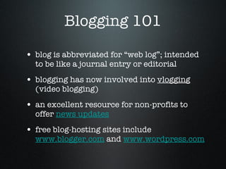 Blogging 101 blog is abbreviated for “web log”; intended to be like a journal entry or editorial  blogging has now involved into  vlogging  (video blogging)  an excellent resource for non-profits to offer  news updates   free blog-hosting sites include  www.blogger.com  and  www.wordpress.com 