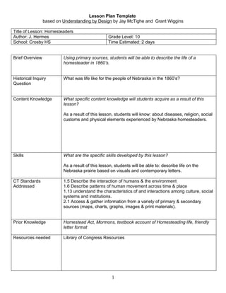 Lesson Plan Template
                 based on Understanding by Design by Jay McTighe and Grant Wiggins

Title of Lesson: Homesteaders
Author: J. Hermes                                 Grade Level: 10
School: Crosby HS                                 Time Estimated: 2 days


Brief Overview            Using primary sources, students will be able to describe the life of a
                          homesteader in 1860’s.


Historical Inquiry        What was life like for the people of Nebraska in the 1860’s?
Question


Content Knowledge         What specific content knowledge will students acquire as a result of this
                          lesson?

                          As a result of this lesson, students will know: about diseases, religion, social
                          customs and physical elements experienced by Nebraska homesteaders.




Skills                    What are the specific skills developed by this lesson?

                          As a result of this lesson, students will be able to: describe life on the
                          Nebraska prairie based on visuals and contemporary letters.

CT Standards              1.5 Describe the interaction of humans & the environment
Addressed                 1.6 Describe patterns of human movement across time & place
                          1.13 understand the characteristics of and interactions among culture, social
                          systems and institutions.
                          2.1 Access & gather information from a variety of primary & secondary
                          sources (maps, charts, graphs, images & print materials).


Prior Knowledge           Homestead Act, Mormons, textbook account of Homesteading life, friendly
                          letter format

Resources needed          Library of Congress Resources




                                                    1
 