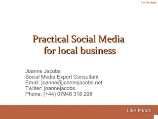 1 of 39 slides
Joanne Jacobs
Social Media Expert Consultant
Email: joanne@joannejacobs.net
Twitter: joannejacobs
Phone: (+44) 07948 318 298
Practical Social MediaPractical Social Media
for local businessfor local business
 