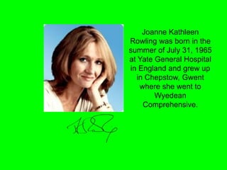 Joanne Kathleen
Rowling was born in the
summer of July 31, 1965
at Yate General Hospital
in England and grew up
in Chepsto...