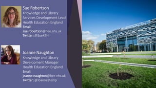 Sue Robertson
Knowledge and Library
Services Development Lead
Health Education England
Email:
sue.robertson@hee.nhs.uk
Twitter: @SueK4H
Joanne Naughton
Knowledge and Library
Development Manager
Health Education England
Email:
joanne.naughton@hee.nhs.uk
Twitter: @JoanneStemp
 