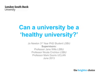 Can a university be a
‘healthy university?’
Jo Newton 3rd Year PhD Student LSBU
Supervisors:
Professor Jane Wills LSBU
Professor Nicola Crichton LSBU
Professor Mark Dooris UCLAN
June 2013
 