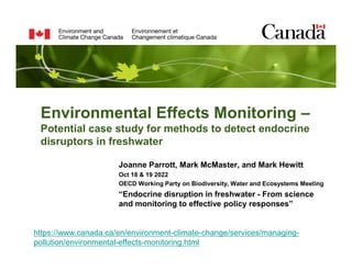 Environmental Effects Monitoring –
Potential case study for methods to detect endocrine
disruptors in freshwater
Joanne Parrott, Mark McMaster, and Mark Hewitt
Oct 18 & 19 2022
OECD Working Party on Biodiversity, Water and Ecosystems Meeting
“Endocrine disruption in freshwater - From science
and monitoring to effective policy responses”
https://www.canada.ca/en/environment-climate-change/services/managing-
pollution/environmental-effects-monitoring.html
 