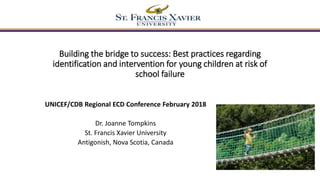 Building the bridge to success: Best practices regarding
identification and intervention for young children at risk of
school failure
UNICEF/CDB Regional ECD Conference February 2018
Dr. Joanne Tompkins
St. Francis Xavier University
Antigonish, Nova Scotia, Canada
 