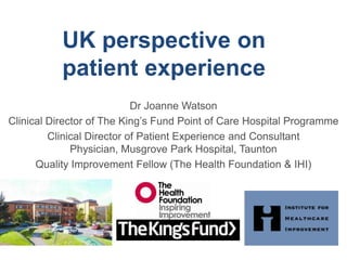 UK perspective on patient experience Dr Joanne Watson Clinical Director of The King’s Fund Point of Care Hospital Programme Clinical Director of Patient Experience and Consultant Physician, Musgrove Park Hospital, Taunton Quality Improvement Fellow (The Health Foundation & IHI) 