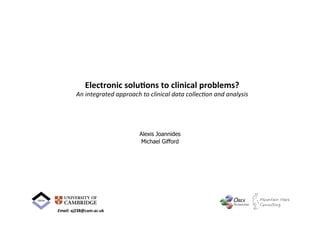 Electronic	
  solu-ons	
  to	
  clinical	
  problems?	
  
An	
  integrated	
  approach	
  to	
  clinical	
  data	
  collec0on	
  and	
  analysis	
  
Alexis Joannides
Michael Gifford
Email:	
  aj238@cam.ac.uk	
  
 