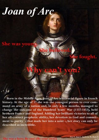 Joan of Arc

She was young.
                          She believed.
                                      She fought.

                 Why can’t you?


   Born in the Middle Ages, Joan of Arc is a crucial figure in French
history. At the age of 17 she was the youngest person to ever com-
mand an army of a nation and, in only a few months, managed to
change the outcome of the Hundred Years' War (1337-1453), held
between France and England. Adding her brilliant victories to all of
her all-correct prophetic ability, her devotion to God and commit-
ment to purity - that made her into a saint -, her story can only be
described as incredible.


                                                Ana S. Ana C. Andreia M. Rute F.
She was a hero. Be one! (Be your own!)                                    11.ºJ
 