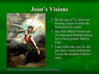 Joan’s Visions By the age of 12, Joan was hearing voices of what she believed to be saints. Her first official vision was of Archangel Michael telling her to have greater faith in God. Later when she was 16, she got more visions telling her to join the dauphin Charles’ army. http://www. maidofheaven .com/maid_assets/extras/ thirion .jpg 