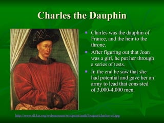 Charles the Dauphin Charles was the dauphin of France, and the heir to the throne. After figuring out that Joan was a girl, he put her through a series of tests.  In the end he saw that she had potential and gave her an army to lead that consisted of 3,000-4,000 men. http://www.dl. ket .org/ webmuseum /wm/paint/auth/ fouquet / charles -vii.jpg 