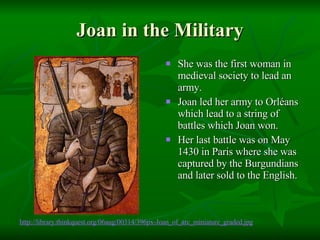Joan in the Military She was the first woman in medieval society to lead an army. Joan led her army to Orléans which lead to a string of battles which Joan won. Her last battle was on May 1430 in Paris where she was captured by the Burgundians and later sold to the English. http://library. thinkquest .org/06aug/00314/396px-Joan_of_arc_miniature_graded.jpg 