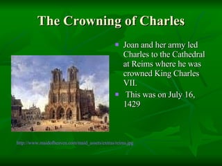 The Crowning of Charles Joan and her army led Charles to the Cathedral at Reims where he was crowned King Charles VII. This was on July 16, 1429  http://www.maidofheaven.com/maid_assets/extras/reims.jpg 