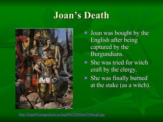Joan’s Death Joan was bought by the English after being captured by the Burgundians. She was tried for witch craft by the clergy. She was finally burned at the stake (as a witch).  http://img444. imageshack .us/img444/2280/bar219nuzg9.jpg 