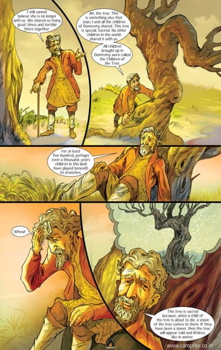 I still cannot
believe she is no longer
with us. We shared so many
great times and terrible
times together.

Ah, the tree. This
is something else that
Joan, I and all the children
of Domremy shared. This tree
is special. Sacred. No other
children in the world
shared it with us.
All children
brought up in
Domremy were called
the Children of
the Tree.

For at least
five hundred, perhaps
even a thousand, years
children in this land
have played beneath
its branches.

Whew!

This tree is sacred
because, when a child of
the tree is about to die, a vision
of the tree comes to them. If they
have been a sinner, then the tree
will appear cold and lifeless,
like in winter.
CAMPFIRETM

www.campfire.co.in

 