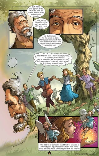 But, if the
tree appears to be
full of life, then the
child is pure of heart
and will go to
heaven.
I have had my
vision of the tree
and I am content
with what I have
seen.

All that remains
for me now is to think
of the good times. Back then,
Joan and I would dance and
sing the song of the children
under this tree.

The children ’s love! They’ve loved you long,
Ten hundred years, in sooth,
They’ve nourished you with praise and song,
And warmed your heart and kept it young,
A thousand years of youth!

The children of Domremy loved the tree because, a
hundred years ago, the fairies called it their home.
Every day they would come and play with the children.

CAMPFIRETM

www.campfire.co.in

 