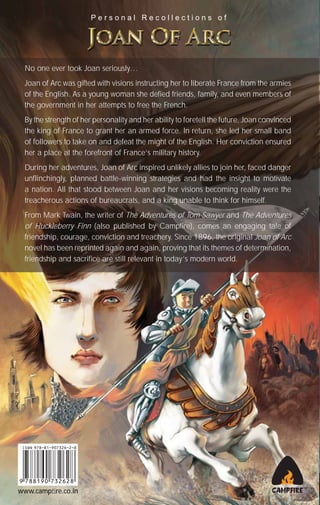 Personal Recollections of

No one ever took Joan seriously…
Joan of Arc was gifted with visions instructing her to liberate France from the armies
of the English. As a young woman she defied friends, family, and even members of
the government in her attempts to free the French.
By the strength of her personality and her ability to foretell the future, Joan convinced
the king of France to grant her an armed force. In return, she led her small band
of followers to take on and defeat the might of the English. Her conviction ensured
her a place at the forefront of France’s military history.
During her adventures, Joan of Arc inspired unlikely allies to join her, faced danger
unflinchingly, planned battle-winning strategies and had the insight to motivate
a nation. All that stood between Joan and her visions becoming reality were the
treacherous actions of bureaucrats, and a king unable to think for himself.
From Mark Twain, the writer of The Adventures of Tom Sawyer and The Adventures
of Huckleberry Finn (also published by Campfire), comes an engaging tale of
friendship, courage, conviction and treachery. Since 1896, the original Joan of Arc
novel has been reprinted again and again, proving that its themes of determination,
friendship and sacrifice are still relevant in today’s modern world.

www.campﬁre.co.in

 
