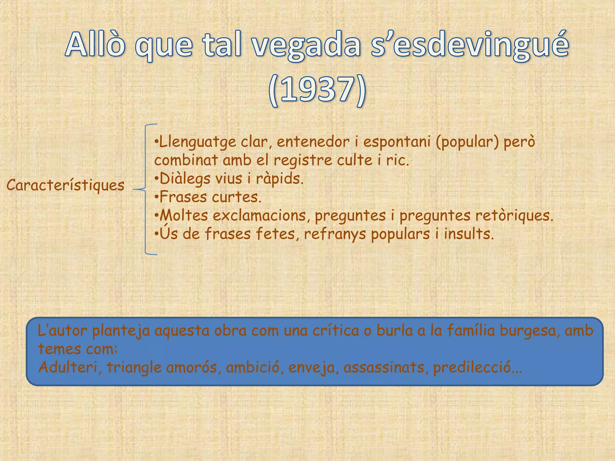 •Llenguatge clar, entenedor i espontani (popular) però
                    combinat amb el registre culte i ric.
Característiques    •Diàlegs vius i ràpids.
                    •Frases curtes.
                    •Moltes exclamacions, preguntes i preguntes retòriques.
                    •Ús de frases fetes, refranys populars i insults.




    L‟autor planteja aquesta obra com una crítica o burla a la família burgesa, amb
    temes com:
    Adulteri, triangle amorós, ambició, enveja, assassinats, predilecció...
 