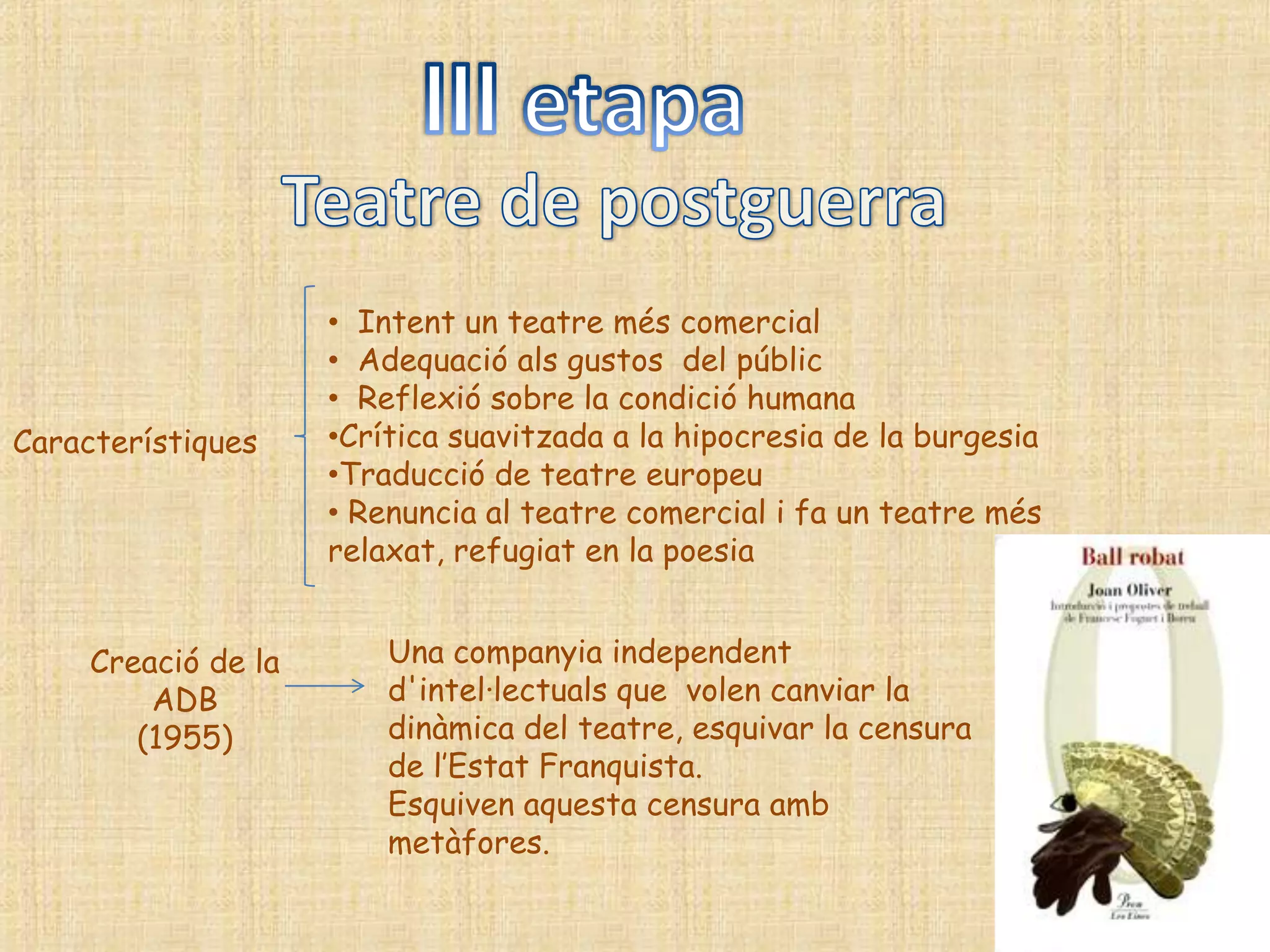 • Intent un teatre més comercial
                     • Adequació als gustos del públic
                     • Reflexió sobre la condició humana
Característiques     •Crítica suavitzada a la hipocresia de la burgesia
                     •Traducció de teatre europeu
                     • Renuncia al teatre comercial i fa un teatre més
                     relaxat, refugiat en la poesia


     Creació de la       Una companyia independent
         ADB             d'intel·lectuals que volen canviar la
        (1955)           dinàmica del teatre, esquivar la censura
                         de l‟Estat Franquista.
                         Esquiven aquesta censura amb
                         metàfores.
 