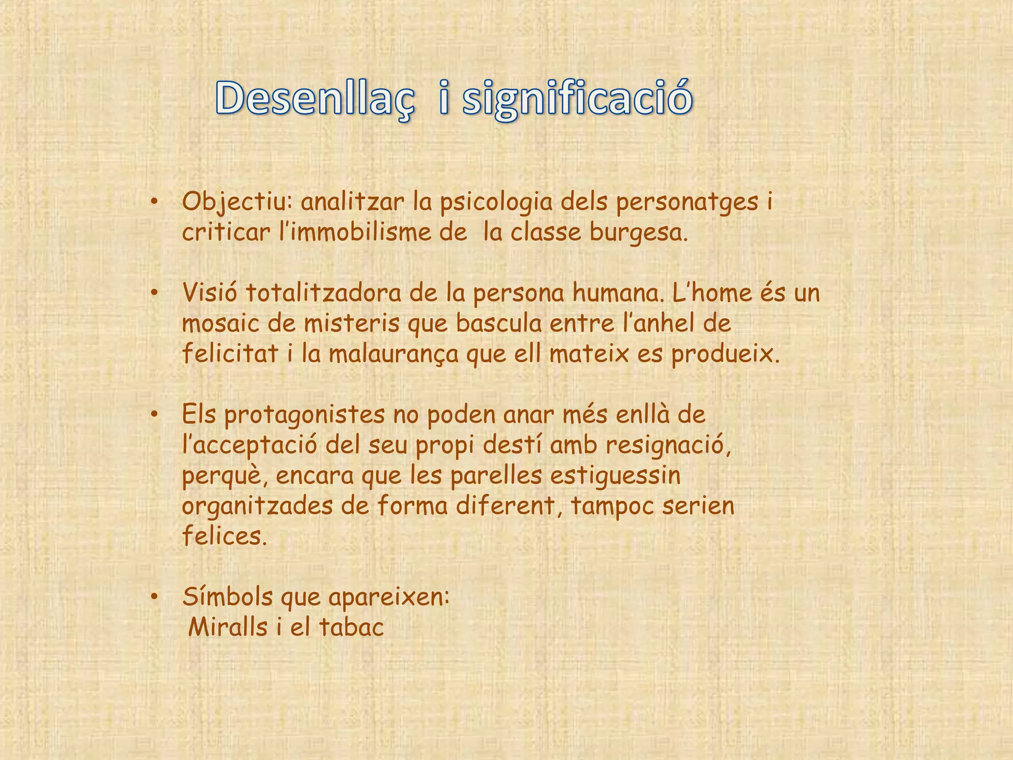 • Objectiu: analitzar la psicologia dels personatges i
  criticar l‟immobilisme de la classe burgesa.

• Visió totalitzadora de la persona humana. L‟home és un
  mosaic de misteris que bascula entre l‟anhel de
  felicitat i la malaurança que ell mateix es produeix.

• Els protagonistes no poden anar més enllà de
  l‟acceptació del seu propi destí amb resignació,
  perquè, encara que les parelles estiguessin
  organitzades de forma diferent, tampoc serien
  felices.

• Símbols que apareixen:
  Miralls i el tabac
 