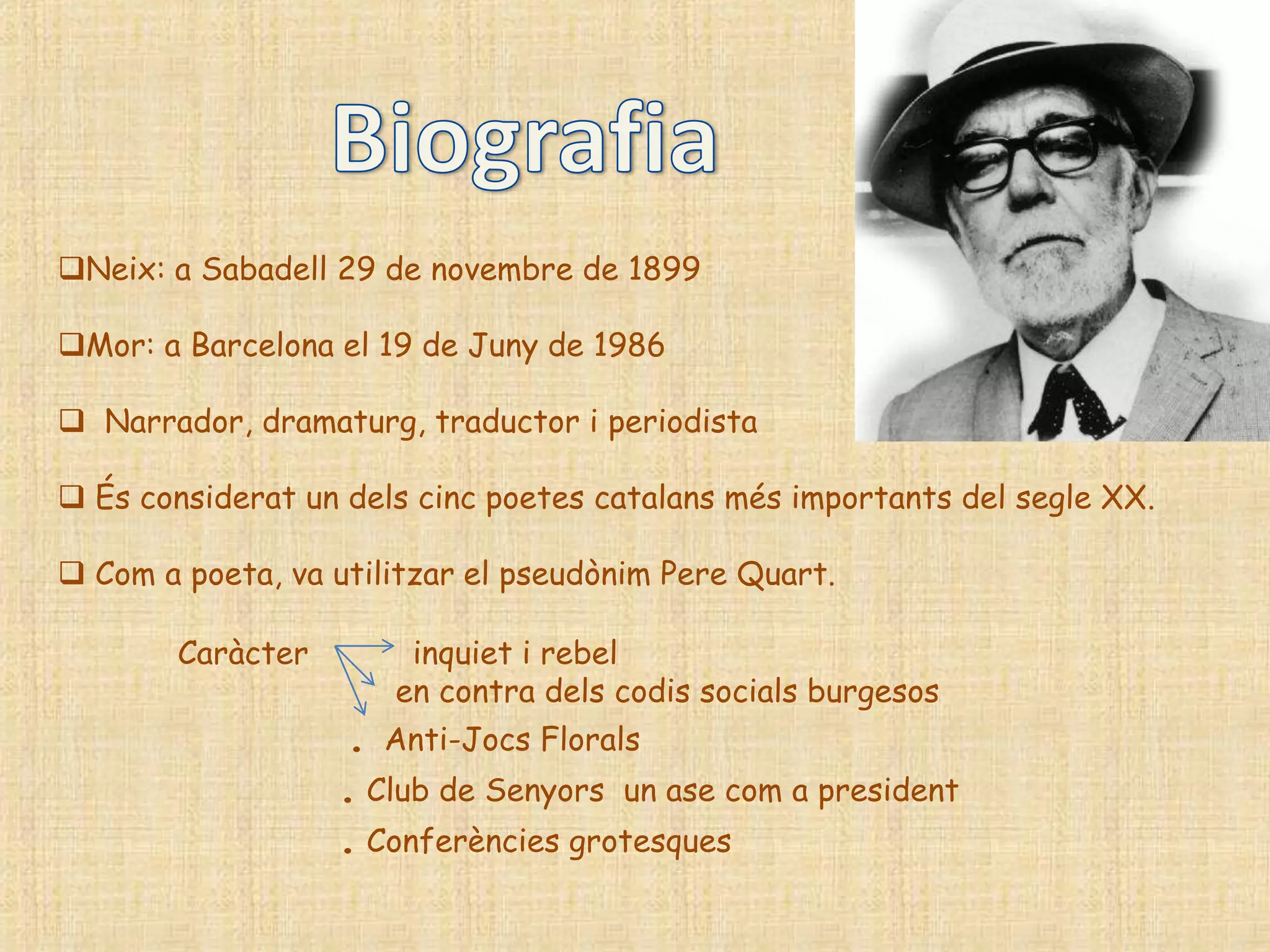 Neix: a Sabadell 29 de novembre de 1899

Mor: a Barcelona el 19 de Juny de 1986

 Narrador, dramaturg, traductor i periodista

 És considerat un dels cinc poetes catalans més importants del segle XX.

 Com a poeta, va utilitzar el pseudònim Pere Quart.

        Caràcter       inquiet i rebel
                      en contra dels codis socials burgesos
                   . Anti-Jocs Florals
                   . Club de Senyors un ase com a president
                   . Conferències grotesques
 