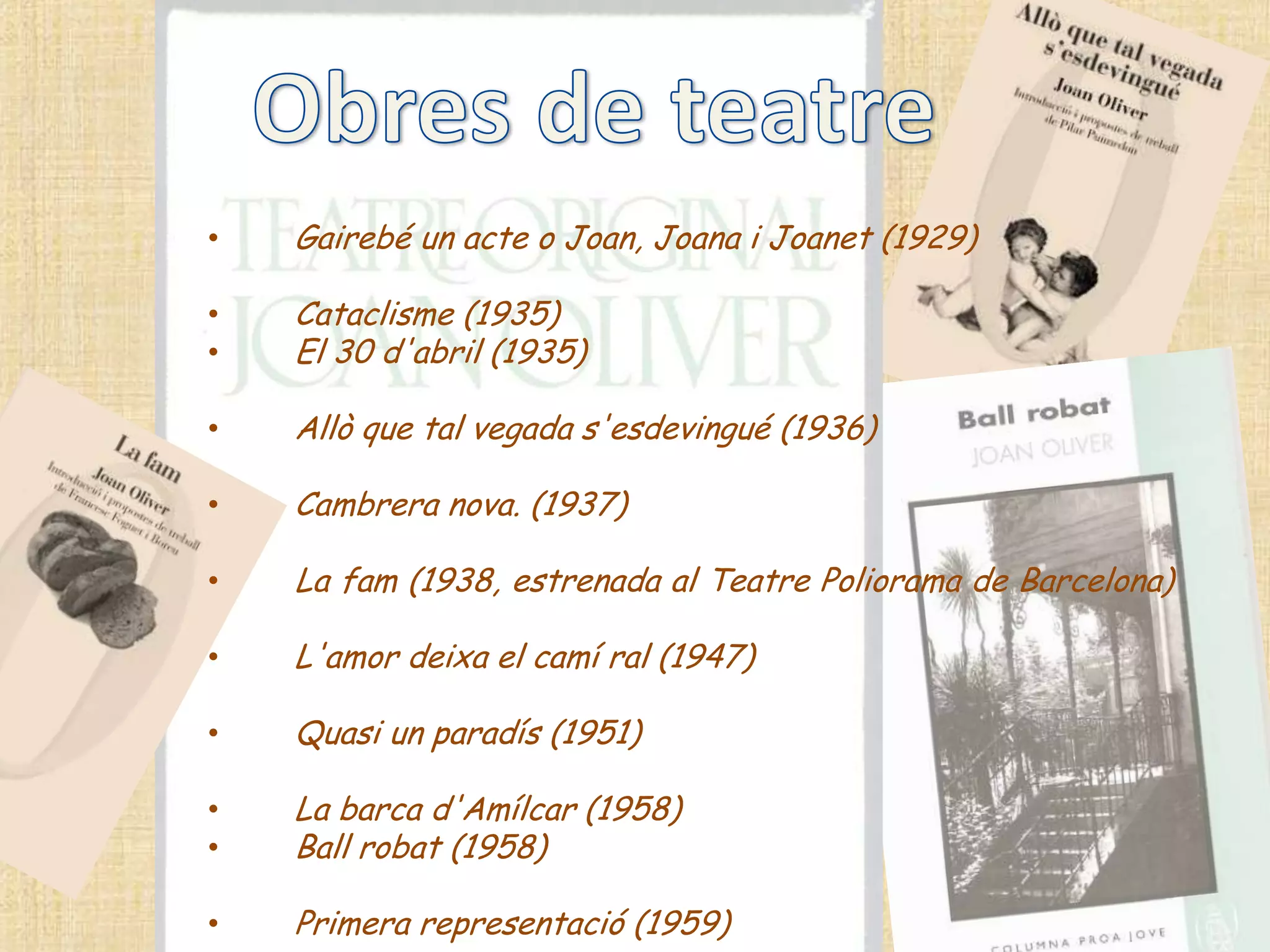 •   Gairebé un acte o Joan, Joana i Joanet (1929)

•   Cataclisme (1935)
•   El 30 d'abril (1935)

•   Allò que tal vegada s'esdevingué (1936)

•   Cambrera nova. (1937)

•   La fam (1938, estrenada al Teatre Poliorama de Barcelona)

•   L'amor deixa el camí ral (1947)

•   Quasi un paradís (1951)

•   La barca d'Amílcar (1958)
•   Ball robat (1958)

•   Primera representació (1959)
 